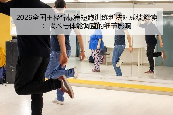 2026全国田径锦标赛短跑训练新法对成绩解读：战术与体能调整的细节影响