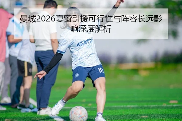 曼城2026夏窗引援可行性与阵容长远影响深度解析