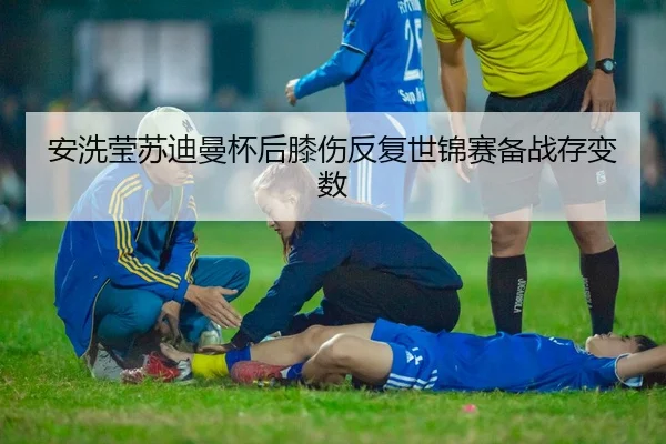 安洗莹苏迪曼杯后膝伤反复世锦赛备战存变数