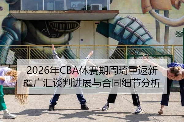 2026年CBA休赛期周琦重返新疆广汇谈判进展与合同细节分析